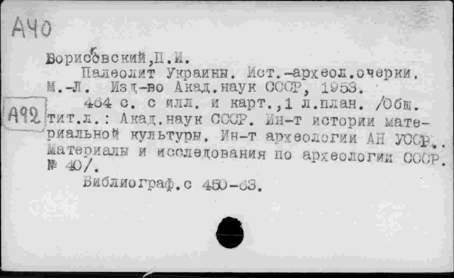 ﻿АЧО
Борисове кий ,П .И «
Палеолит Украины. Ист.-археол.очерки.
М.-Л. Из і;-во Акад, наук СССР, 1953.
1	454 с. с илл. и карт.,1 л.план. /Оби.
nvZ тит.л.: Акад.наук СССР. Нн-т истории материальной культуры. Ин-т археологии АН УССр материалы и исследования по археологии СССР* № -Ю/.	~	•
Библиограф.с 450-63.